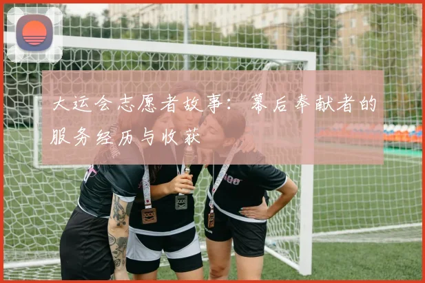大运会志愿者故事：幕后奉献者的服务经历与收获