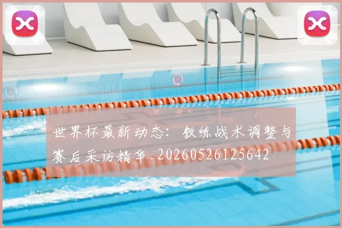 世界杯最新动态：教练战术调整与赛后采访精华_20260526125642