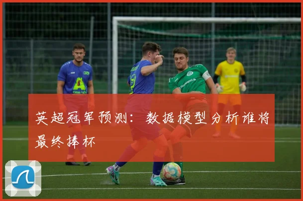 英超冠军预测：数据模型分析谁将最终捧杯