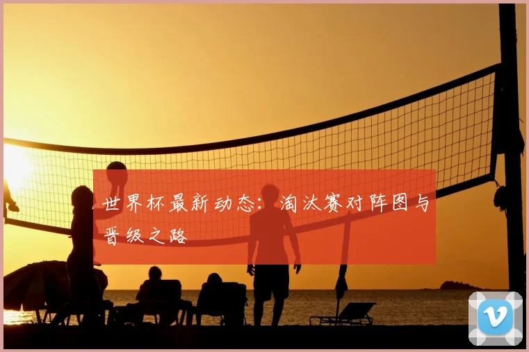 世界杯最新动态:淘汰赛对阵图与晋级之路
