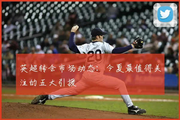 英超转会市场动态：今夏最值得关注的五大引援