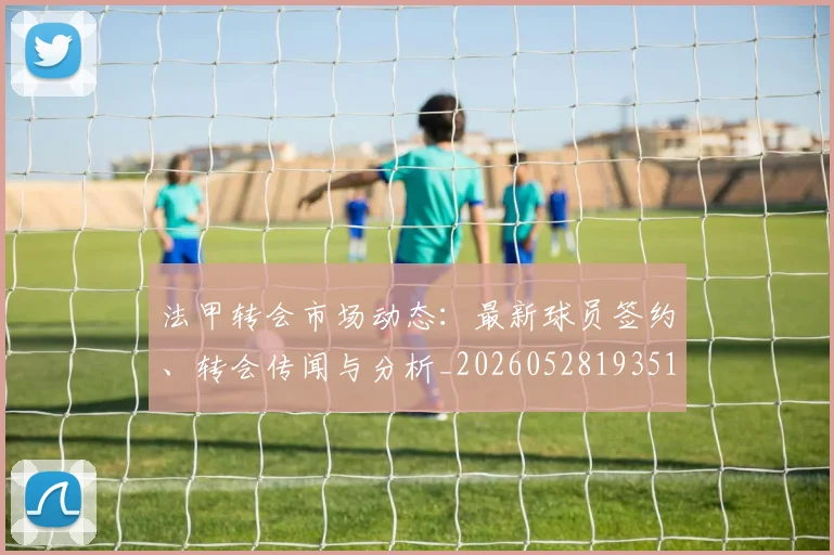 法甲转会市场动态：最新球员签约、转会传闻与分析_20260528193510_20260610170131