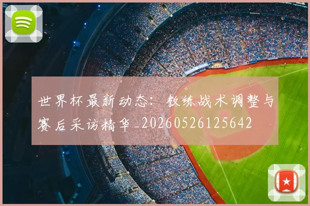 世界杯最新动态：教练战术调整与赛后采访精华_20260526125642