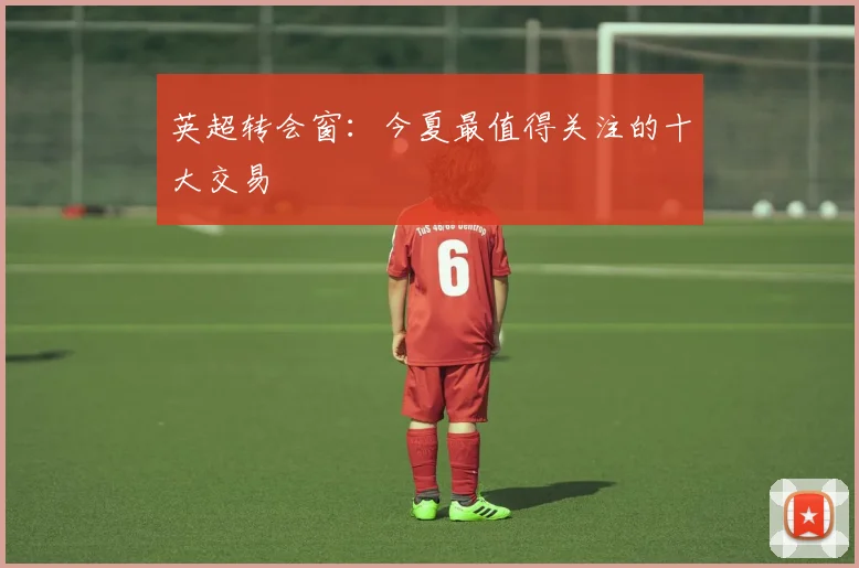 英超转会窗：今夏最值得关注的十大交易