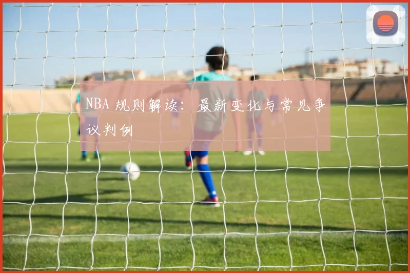 NBA 规则解读：最新变化与常见争议判例