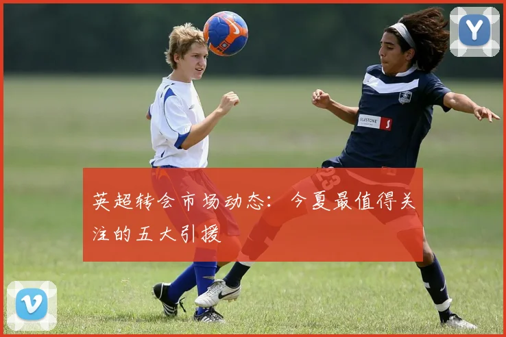 英超转会市场动态：今夏最值得关注的五大引援