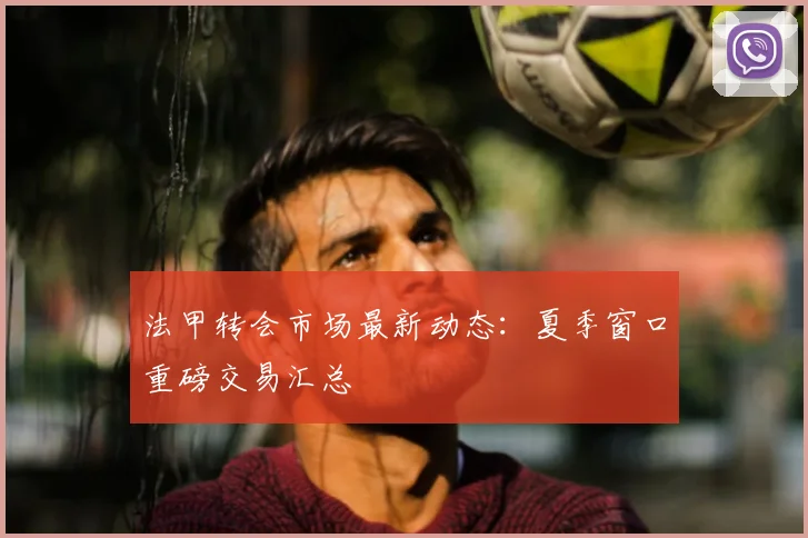 法甲转会市场最新动态：夏季窗口重磅交易汇总
