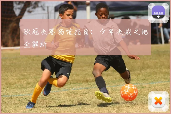 欧冠决赛场馆指南：今年决战之地全解析